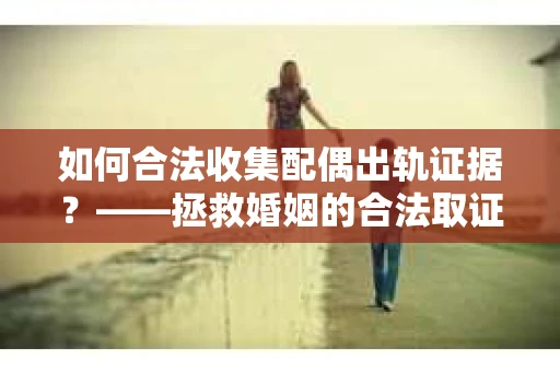 如何合法收集配偶出轨证据？——拯救婚姻的合法取证记