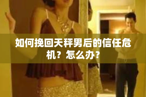 如何挽回天秤男后的信任危机？怎么办？