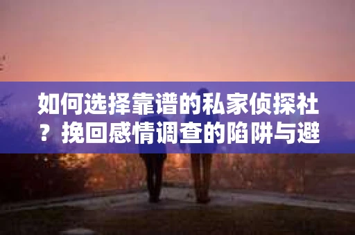 如何选择靠谱的私家侦探社？挽回感情调查的陷阱与避坑指南