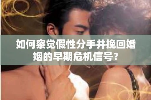 如何察觉假性分手并挽回婚姻的早期危机信号？