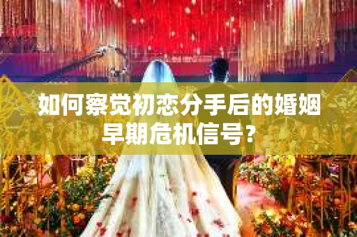 如何察觉初恋分手后的婚姻早期危机信号？