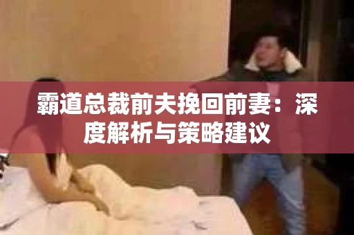 霸道总裁前夫挽回前妻：深度解析与策略建议