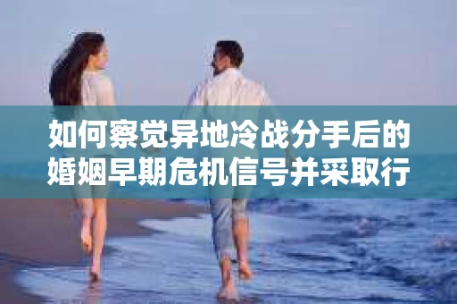 如何察觉异地冷战分手后的婚姻早期危机信号并采取行动？