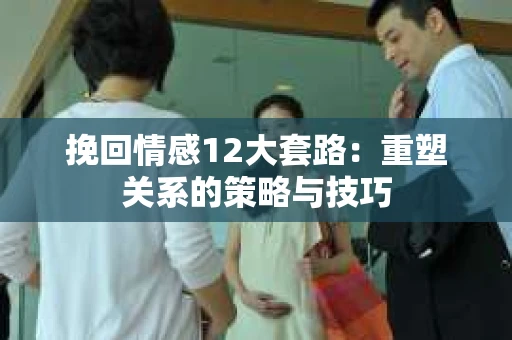 挽回情感12大套路：重塑关系的策略与技巧