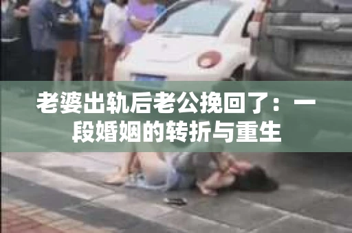 老婆出轨后老公挽回了：一段婚姻的转折与重生