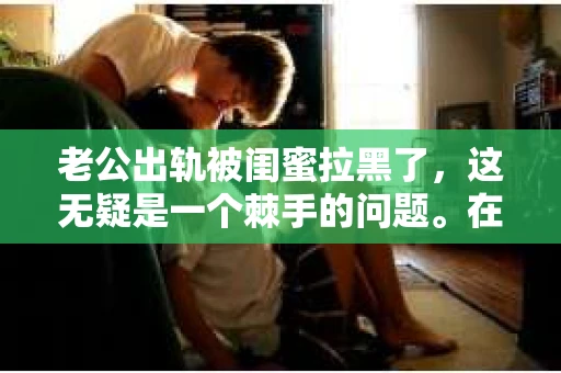 老公出轨被闺蜜拉黑了，这无疑是一个棘手的问题。在这个问题上，我想要和大家分享一下我的看法和经历，希望能给大家带来一些启示。