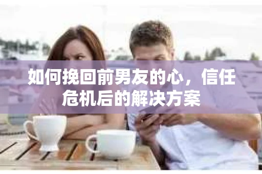 如何挽回前男友的心，信任危机后的解决方案