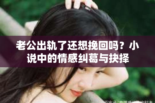 老公出轨了还想挽回吗？小说中的情感纠葛与抉择