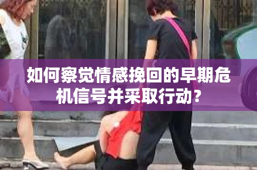 如何察觉情感挽回的早期危机信号并采取行动？