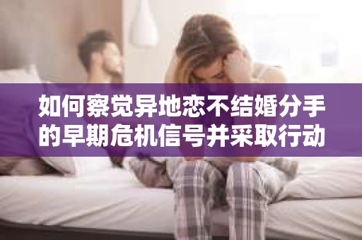 如何察觉异地恋不结婚分手的早期危机信号并采取行动？