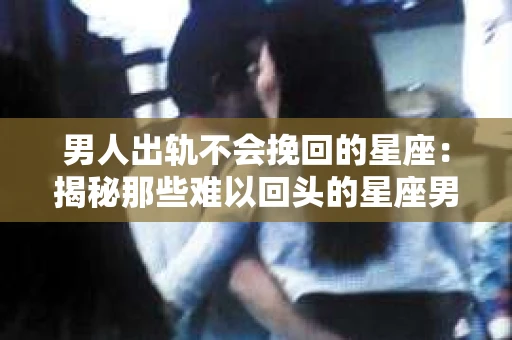 男人出轨不会挽回的星座：揭秘那些难以回头的星座男