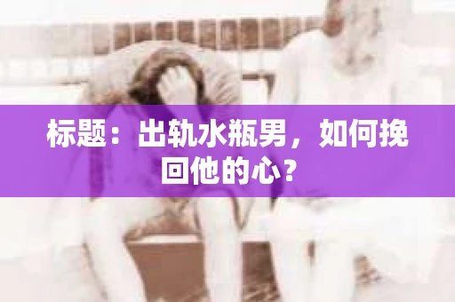 标题：出轨水瓶男，如何挽回他的心？