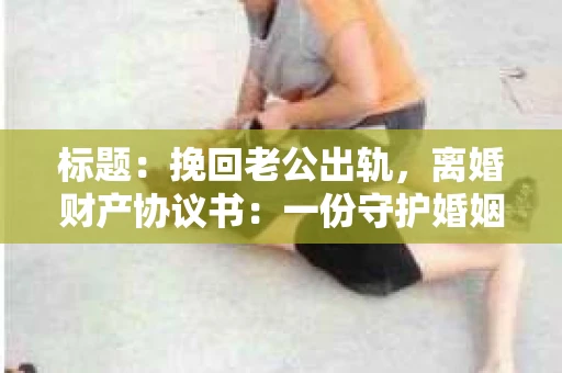 标题：挽回老公出轨，离婚财产协议书：一份守护婚姻与财产的明智选择