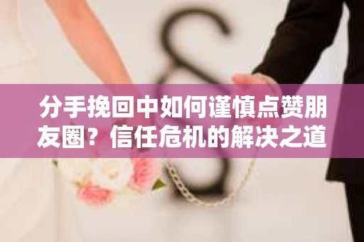 分手挽回中如何谨慎点赞朋友圈？信任危机的解决之道
