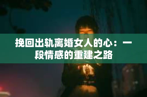挽回出轨离婚女人的心：一段情感的重建之路