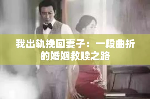 我出轨挽回妻子：一段曲折的婚姻救赎之路
