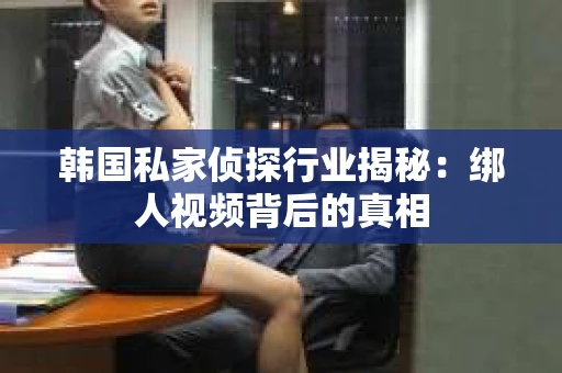 韩国私家侦探行业揭秘：绑人视频背后的真相
