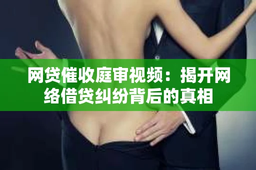 网贷催收庭审视频：揭开网络借贷纠纷背后的真相