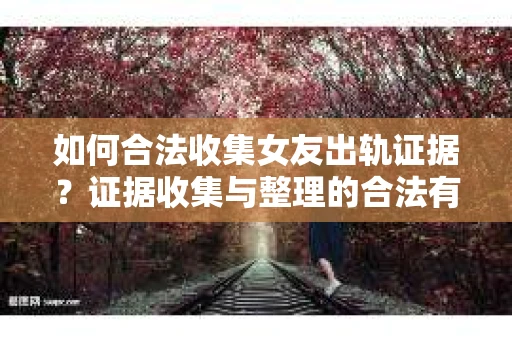 如何合法收集女友出轨证据？证据收集与整理的合法有效策略