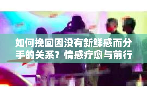 如何挽回因没有新鲜感而分手的关系？情感疗愈与前行计划