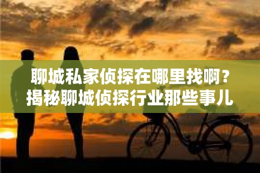 聊城私家侦探在哪里找啊？揭秘聊城侦探行业那些事儿