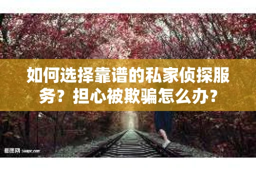 如何选择靠谱的私家侦探服务？担心被欺骗怎么办？