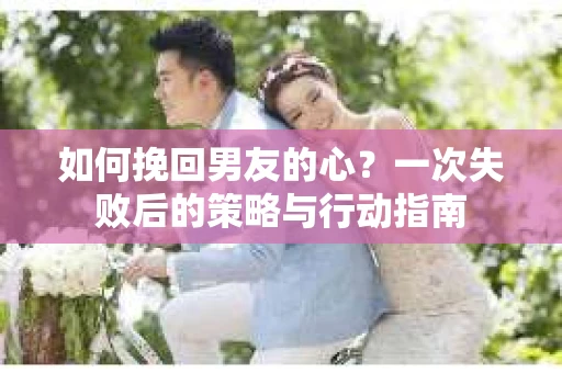 如何挽回男友的心？一次失败后的策略与行动指南
