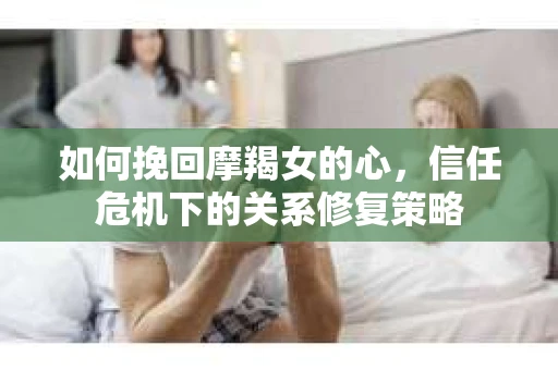如何挽回摩羯女的心,信任危机下的关系修复策略 如何挽回摩羯女的心,信任危机下的关系修复策略