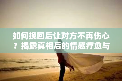 如何挽回后让对方不再伤心？揭露真相后的情感疗愈与前行计划