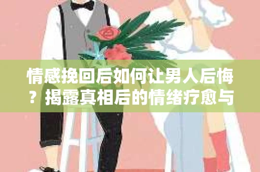 情感挽回后如何让男人后悔？揭露真相后的情绪疗愈与人生决策