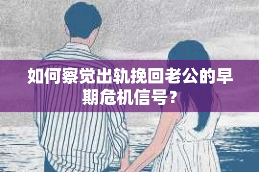 如何察觉出轨挽回老公的早期危机信号？