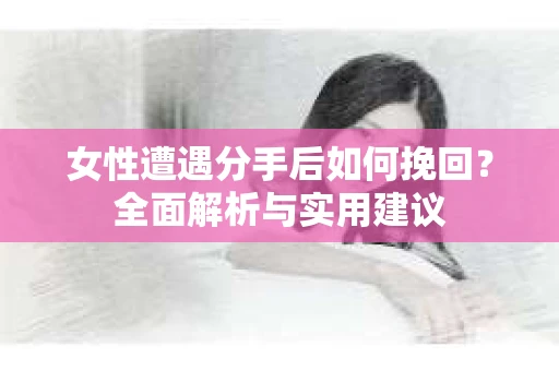 女性遭遇分手后如何挽回？全面解析与实用建议