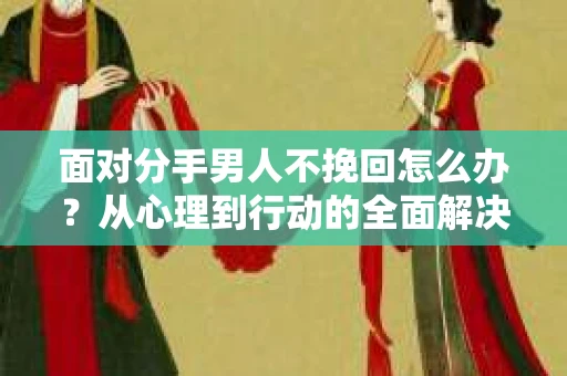 面对分手男人不挽回怎么办？从心理到行动的全面解决方案