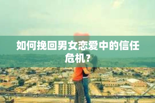 如何挽回男女恋爱中的信任危机？