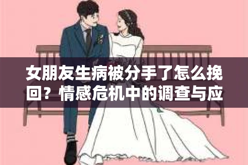 女朋友生病被分手了怎么挽回？情感危机中的调查与应对策略