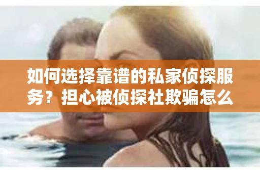 如何选择靠谱的私家侦探服务？担心被侦探社欺骗怎么办？