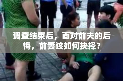 调查结束后，面对前夫的后悔，前妻该如何抉择？