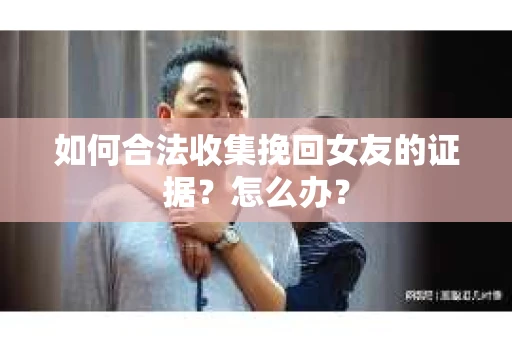 如何合法收集挽回女友的证据？怎么办？