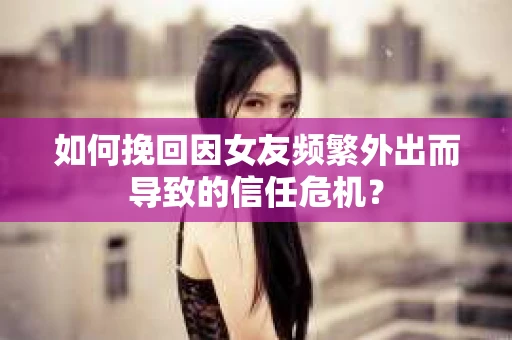 如何挽回因女友频繁外出而导致的信任危机？
