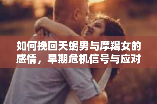 如何挽回天蝎男与摩羯女的感情,早期危机信号与应对策略 如何挽回天蝎男与摩羯女的感情,早期危机信号与应对策略