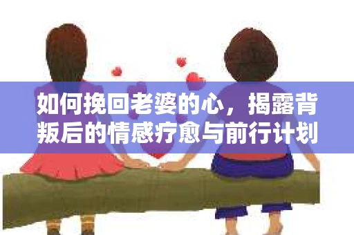 如何挽回老婆的心，揭露背叛后的情感疗愈与前行计划