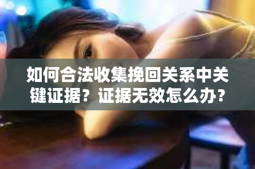 如何合法收集挽回关系中关键证据？证据无效怎么办？