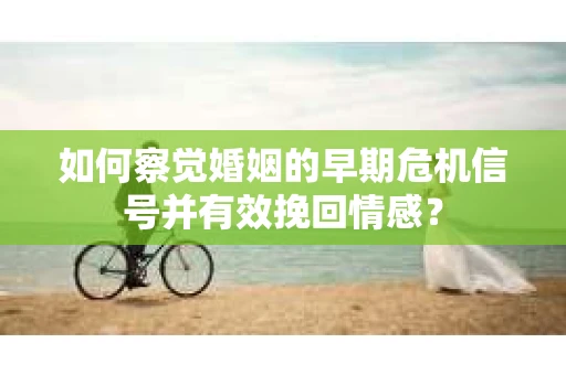 如何察觉婚姻的早期危机信号并有效挽回情感？