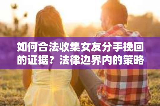 如何合法收集女友分手挽回的证据？法律边界内的策略与技巧