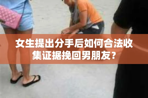 女生提出分手后如何合法收集证据挽回男朋友？