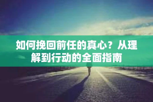 如何挽回前任的真心？从理解到行动的全面指南