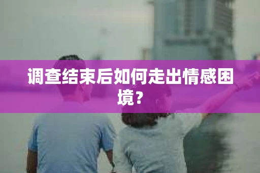 调查结束后如何走出情感困境？