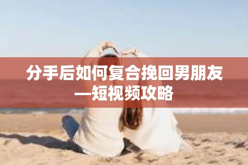 分手后如何复合挽回男朋友—短视频攻略