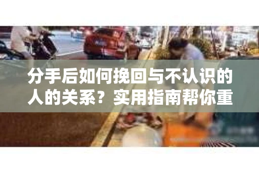 分手后如何挽回与不认识的人的关系？实用指南帮你重拾失去的联结