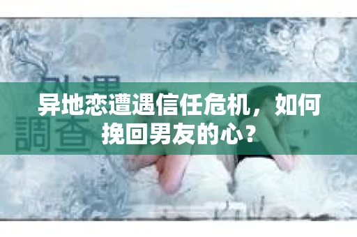 异地恋遭遇信任危机，如何挽回男友的心？